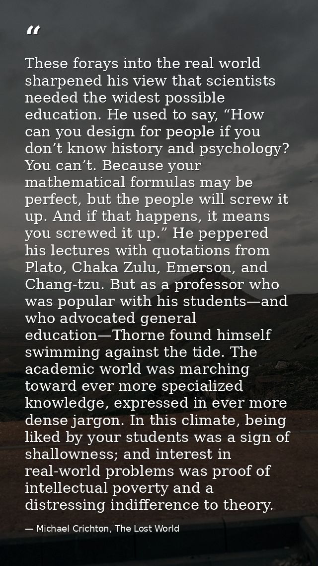 These forays into the real world sharpened his view that scientists needed the widest possible education. He used to say — Michael Crichton, The Lost World