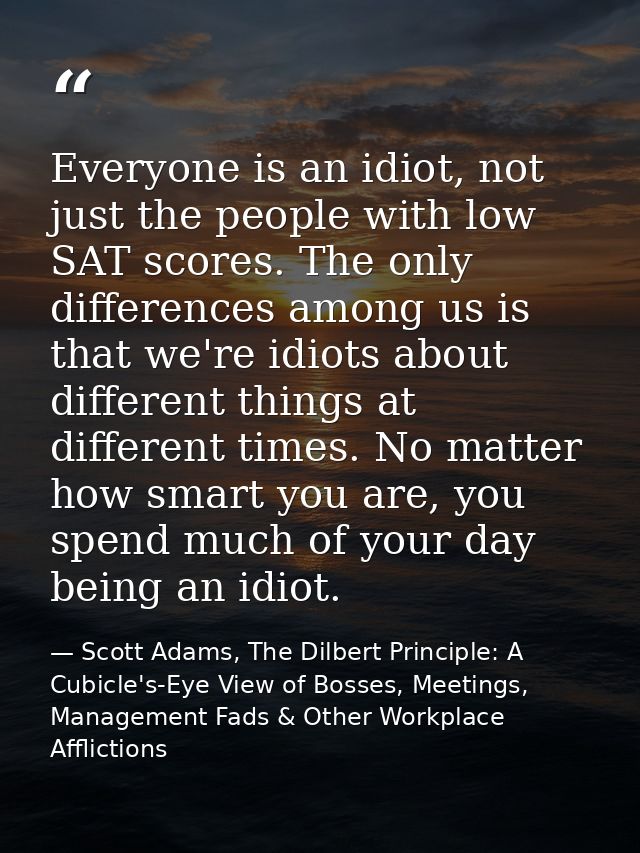 Everyone is an idiot, not just the people with low SAT scores. The only differences among us is that we're idiots about  — Scott Adams, The Dilbert Principle: A Cubicle's-Eye View of Bosses, Meetings, Management Fads & Other Workplace Afflictions