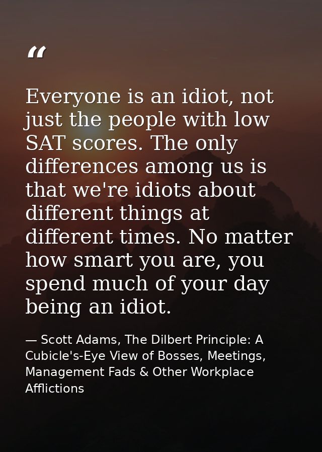 Everyone is an idiot, not just the people with low SAT scores. The only differences among us is that we're idiots about  — Scott Adams, The Dilbert Principle: A Cubicle's-Eye View of Bosses, Meetings, Management Fads & Other Workplace Afflictions