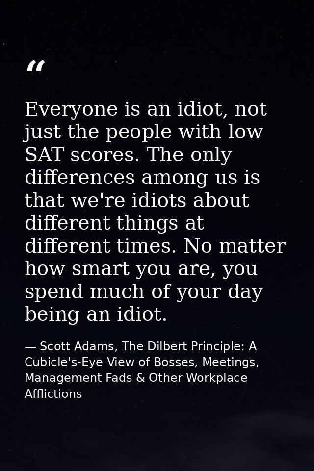 Everyone is an idiot, not just the people with low SAT scores. The only differences among us is that we're idiots about  — Scott Adams, The Dilbert Principle: A Cubicle's-Eye View of Bosses, Meetings, Management Fads & Other Workplace Afflictions