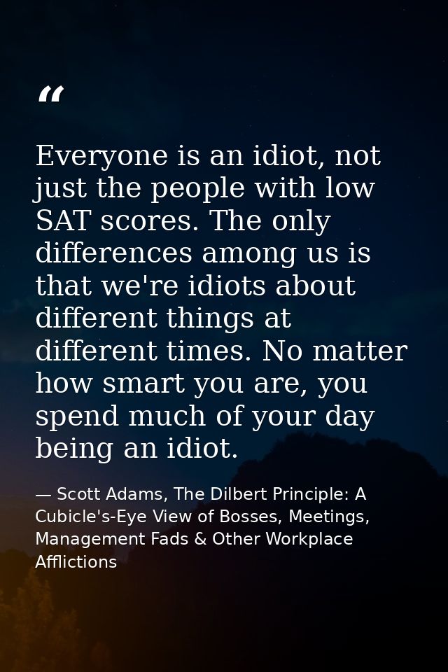 Everyone is an idiot, not just the people with low SAT scores. The only differences among us is that we're idiots about  — Scott Adams, The Dilbert Principle: A Cubicle's-Eye View of Bosses, Meetings, Management Fads & Other Workplace Afflictions