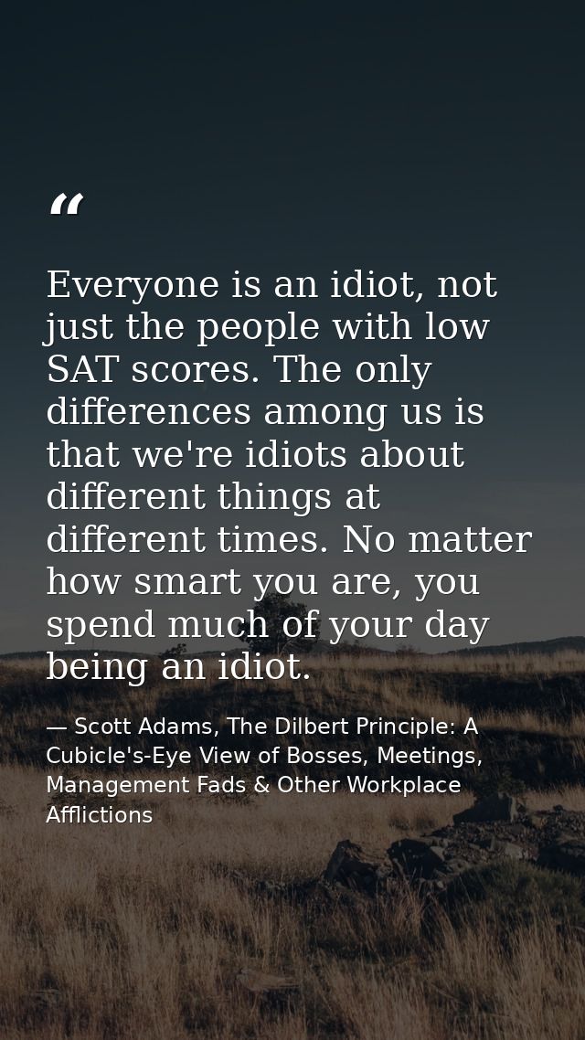 Everyone is an idiot, not just the people with low SAT scores. The only differences among us is that we're idiots about  — Scott Adams, The Dilbert Principle: A Cubicle's-Eye View of Bosses, Meetings, Management Fads & Other Workplace Afflictions