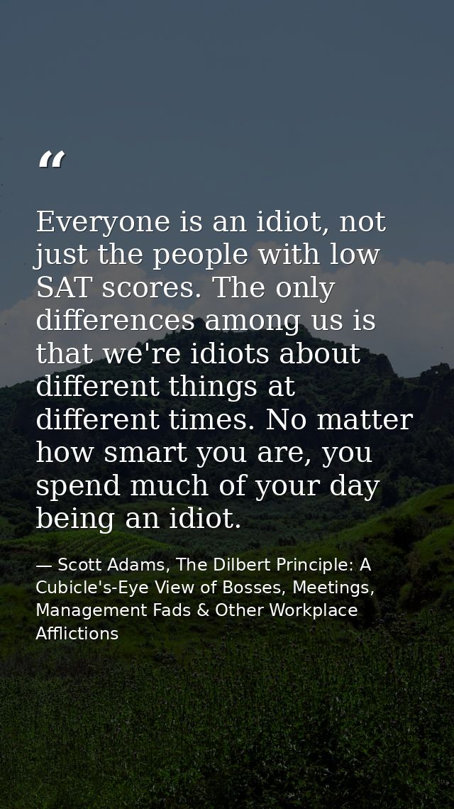 Everyone is an idiot, not just the people with low SAT scores. The only differences among us is that we're idiots about  — Scott Adams, The Dilbert Principle: A Cubicle's-Eye View of Bosses, Meetings, Management Fads & Other Workplace Afflictions