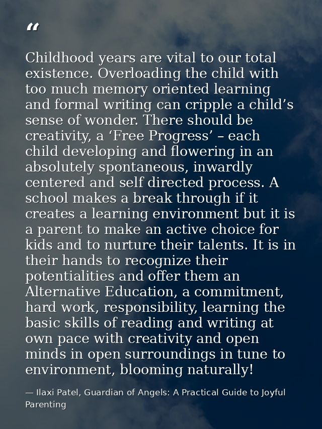 Childhood years are vital to our total existence. Overloading the child with too much memory oriented learning and forma — Ilaxi Patel, Guardian of Angels: A Practical Guide to Joyful Parenting