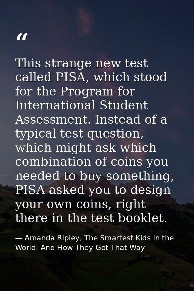 This strange new test called PISA, which stood for the Program for International Student Assessment. Instead of a typica — Amanda Ripley, The Smartest Kids in the World: And How They Got That Way