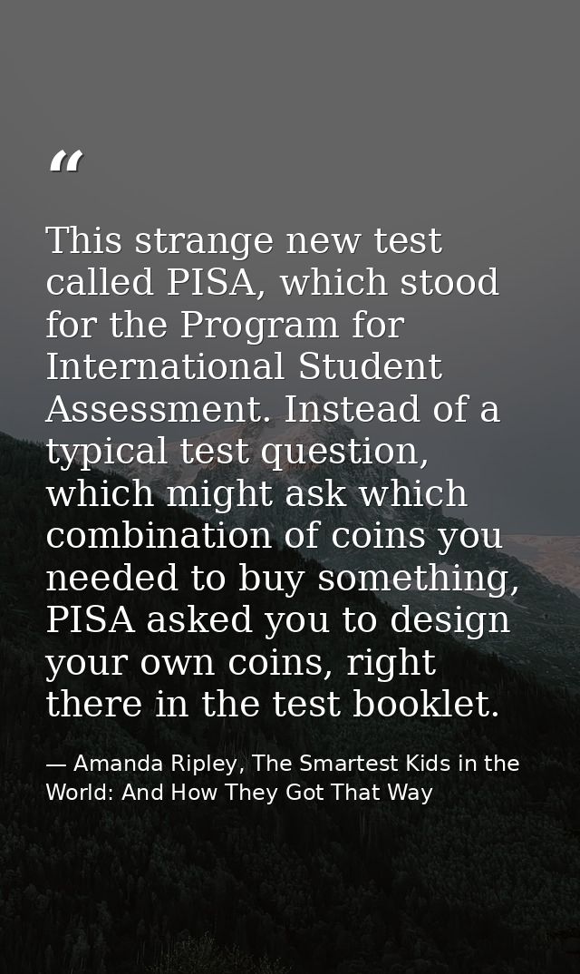 This strange new test called PISA, which stood for the Program for International Student Assessment. Instead of a typica — Amanda Ripley, The Smartest Kids in the World: And How They Got That Way