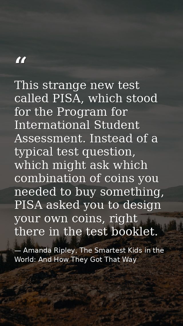 This strange new test called PISA, which stood for the Program for International Student Assessment. Instead of a typica — Amanda Ripley, The Smartest Kids in the World: And How They Got That Way