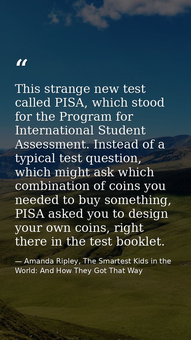 This strange new test called PISA, which stood for the Program for International Student Assessment. Instead of a typica — Amanda Ripley, The Smartest Kids in the World: And How They Got That Way