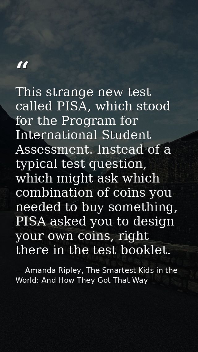 This strange new test called PISA, which stood for the Program for International Student Assessment. Instead of a typica — Amanda Ripley, The Smartest Kids in the World: And How They Got That Way