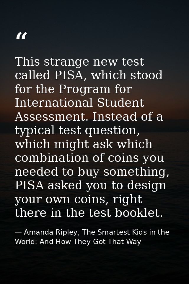 This strange new test called PISA, which stood for the Program for International Student Assessment. Instead of a typica — Amanda Ripley, The Smartest Kids in the World: And How They Got That Way
