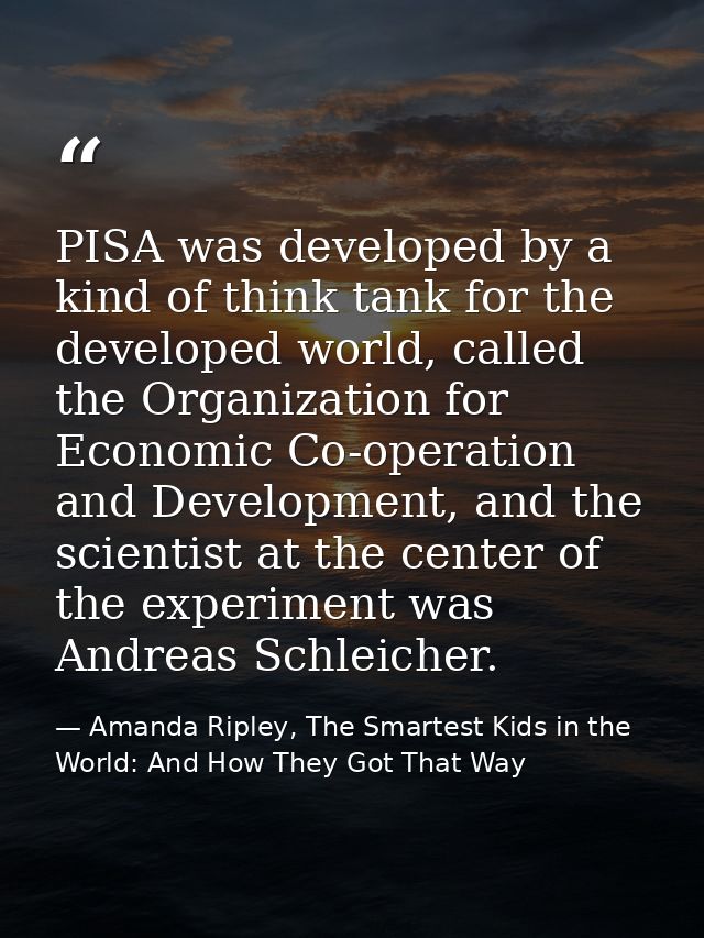 PISA was developed by a kind of think tank for the developed world, called the Organization for Economic Co-operation an — Amanda Ripley, The Smartest Kids in the World: And How They Got That Way