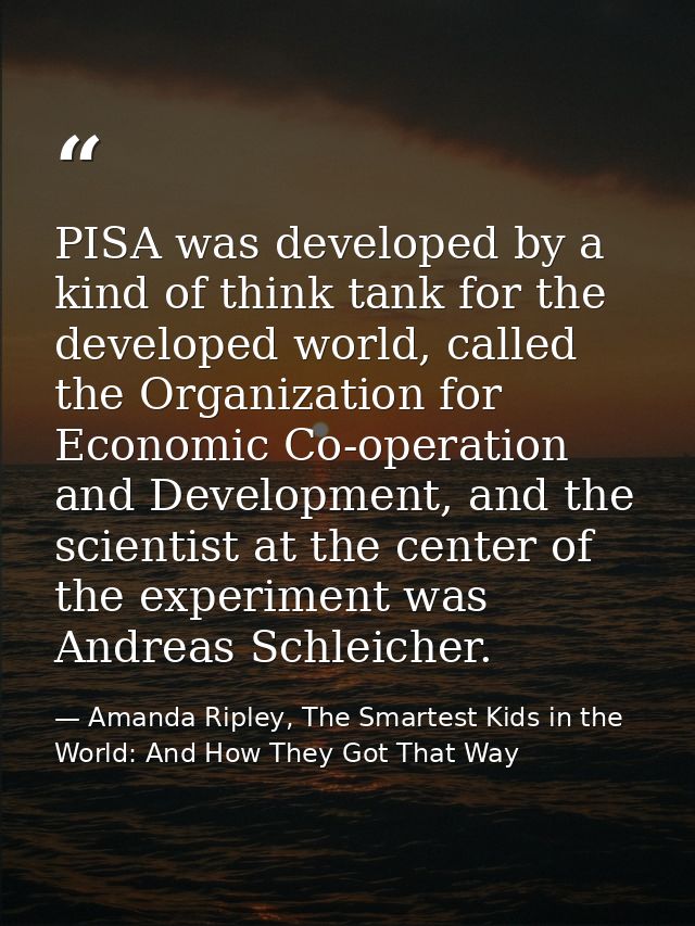 PISA was developed by a kind of think tank for the developed world, called the Organization for Economic Co-operation an — Amanda Ripley, The Smartest Kids in the World: And How They Got That Way