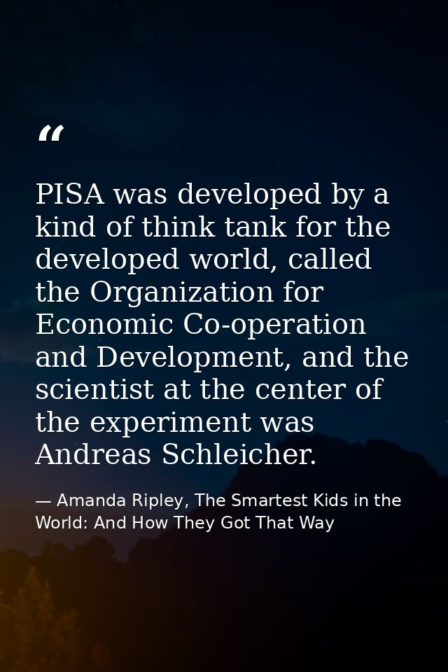 PISA was developed by a kind of think tank for the developed world, called the Organization for Economic Co-operation an — Amanda Ripley, The Smartest Kids in the World: And How They Got That Way