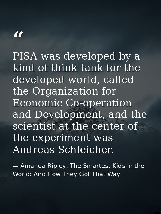 PISA was developed by a kind of think tank for the developed world, called the Organization for Economic Co-operation an — Amanda Ripley, The Smartest Kids in the World: And How They Got That Way