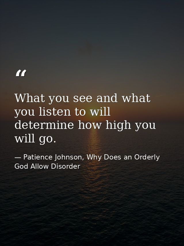 What you see and what you listen to will determine how high you will go. — Patience Johnson, Why Does an Orderly God Allow Disorder