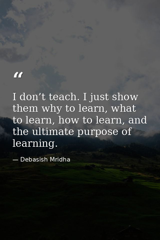 I don’t teach. I just show them why to learn, what to learn, how to learn, and the ultimate purpose of learning. — Debasish Mridha