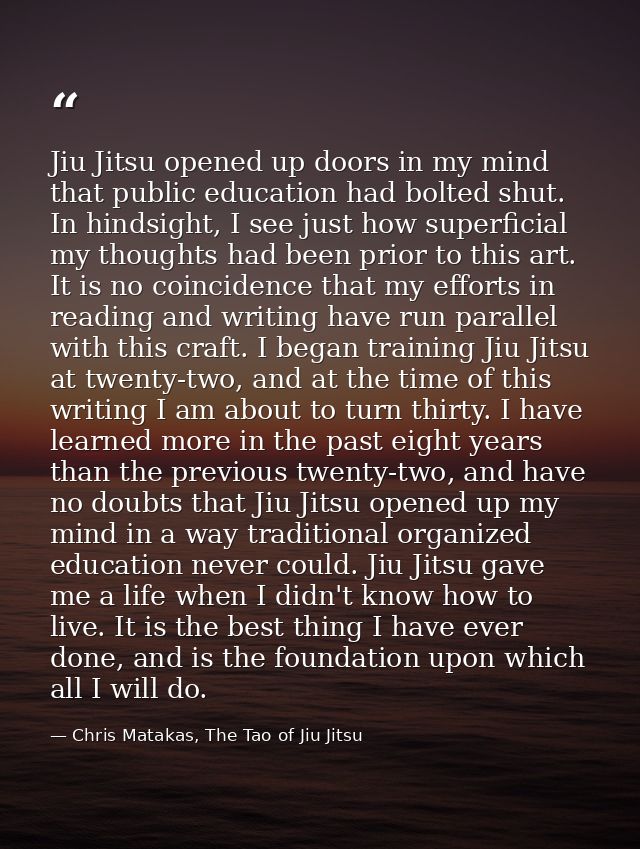 Jiu Jitsu opened up doors in my mind that public education had bolted shut. In hindsight, I see just how superficial my  — Chris Matakas, The Tao of Jiu Jitsu