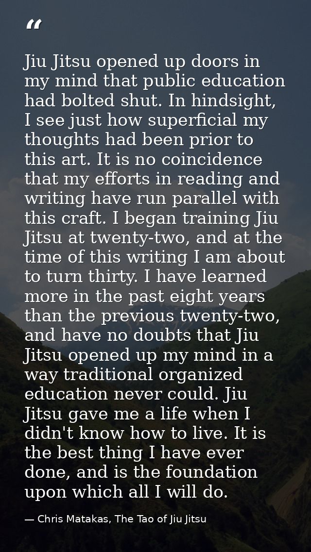 Jiu Jitsu opened up doors in my mind that public education had bolted shut. In hindsight, I see just how superficial my  — Chris Matakas, The Tao of Jiu Jitsu