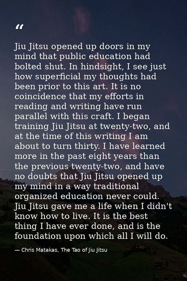 Jiu Jitsu opened up doors in my mind that public education had bolted shut. In hindsight, I see just how superficial my  — Chris Matakas, The Tao of Jiu Jitsu