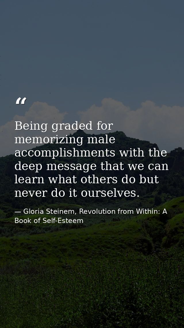 Being graded for memorizing male accomplishments with the deep message that we can learn what others do but never do it  — Gloria Steinem, Revolution from Within: A Book of Self-Esteem