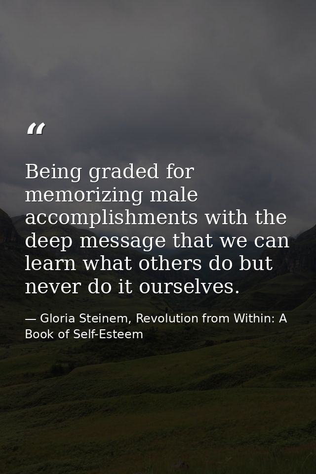 Being graded for memorizing male accomplishments with the deep message that we can learn what others do but never do it  — Gloria Steinem, Revolution from Within: A Book of Self-Esteem