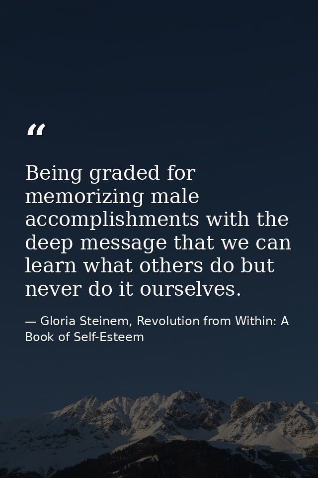 Being graded for memorizing male accomplishments with the deep message that we can learn what others do but never do it  — Gloria Steinem, Revolution from Within: A Book of Self-Esteem