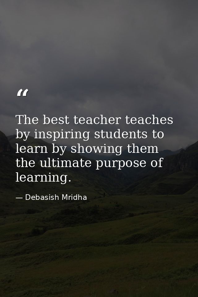 The best teacher teaches by inspiring students to learn by showing them the ultimate purpose of learning. — Debasish Mridha