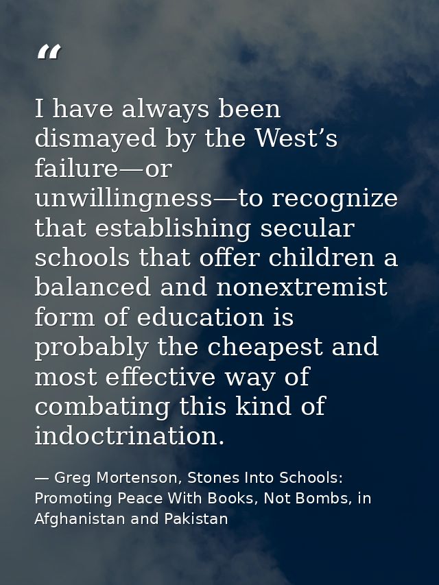 I have always been dismayed by the West’s failure—or unwillingness—to recognize that establishing secular schools that o — Greg Mortenson, Stones Into Schools: Promoting Peace With Books, Not Bombs, in Afghanistan and Pakistan