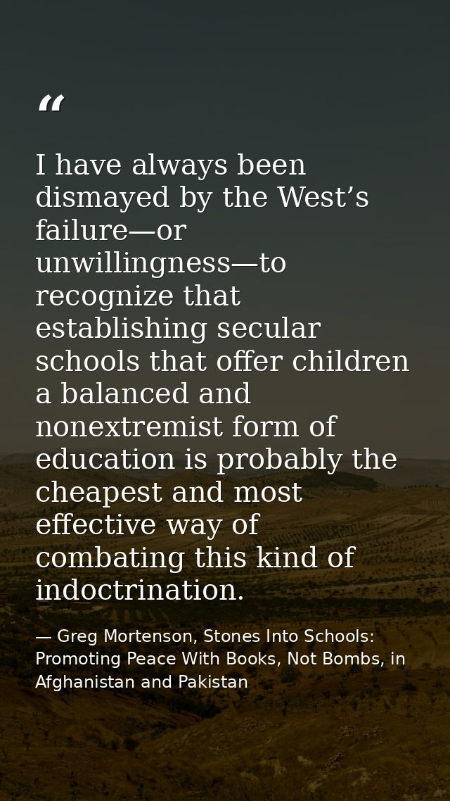 I have always been dismayed by the West’s failure—or unwillingness—to recognize that establishing secular schools that o — Greg Mortenson, Stones Into Schools: Promoting Peace With Books, Not Bombs, in Afghanistan and Pakistan