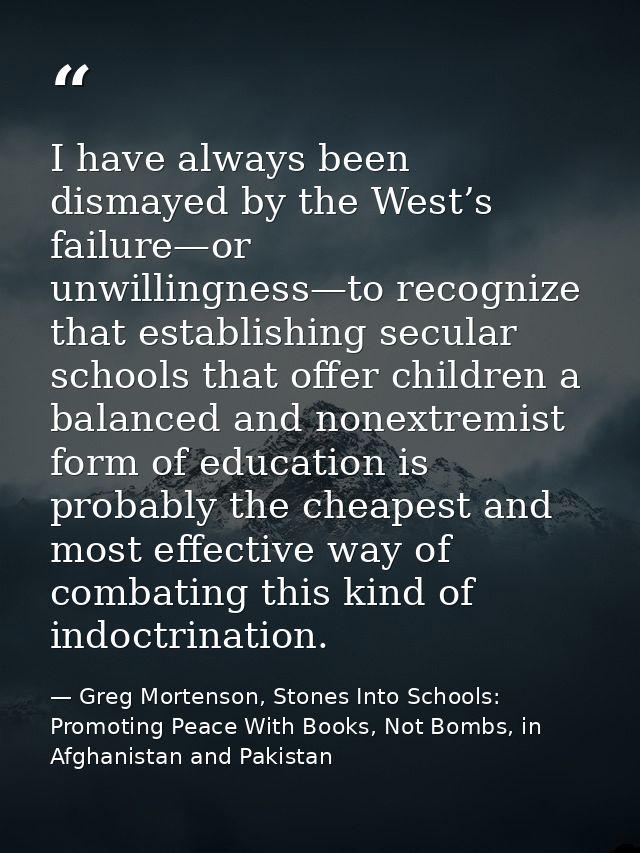 I have always been dismayed by the West’s failure—or unwillingness—to recognize that establishing secular schools that o — Greg Mortenson, Stones Into Schools: Promoting Peace With Books, Not Bombs, in Afghanistan and Pakistan