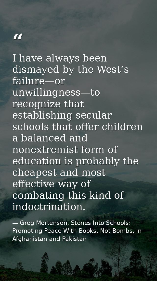I have always been dismayed by the West’s failure—or unwillingness—to recognize that establishing secular schools that o — Greg Mortenson, Stones Into Schools: Promoting Peace With Books, Not Bombs, in Afghanistan and Pakistan