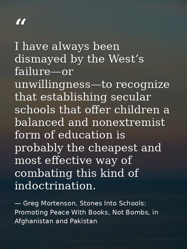 I have always been dismayed by the West’s failure—or unwillingness—to recognize that establishing secular schools that o — Greg Mortenson, Stones Into Schools: Promoting Peace With Books, Not Bombs, in Afghanistan and Pakistan