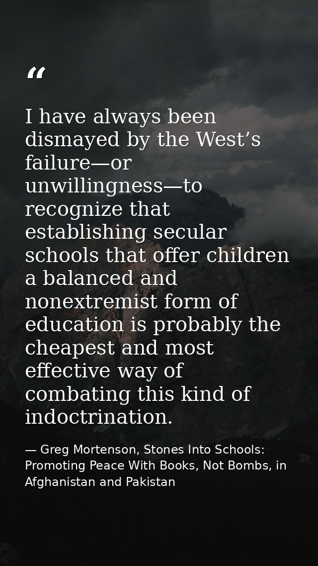 I have always been dismayed by the West’s failure—or unwillingness—to recognize that establishing secular schools that o — Greg Mortenson, Stones Into Schools: Promoting Peace With Books, Not Bombs, in Afghanistan and Pakistan