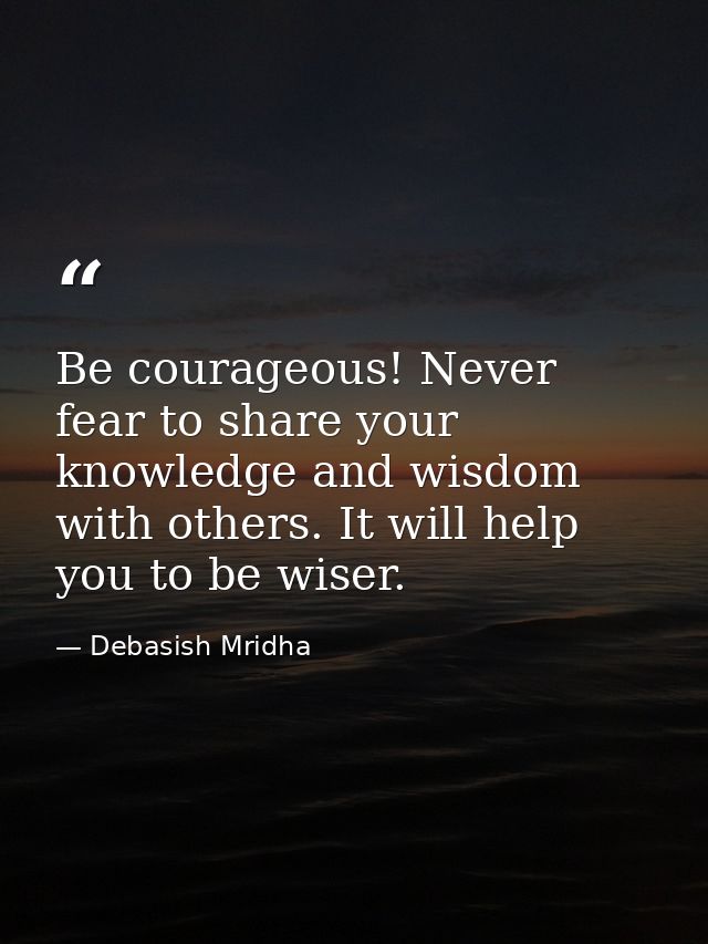 Be courageous! Never fear to share your knowledge and wisdom with others. It will help you to be wiser. — Debasish Mridha