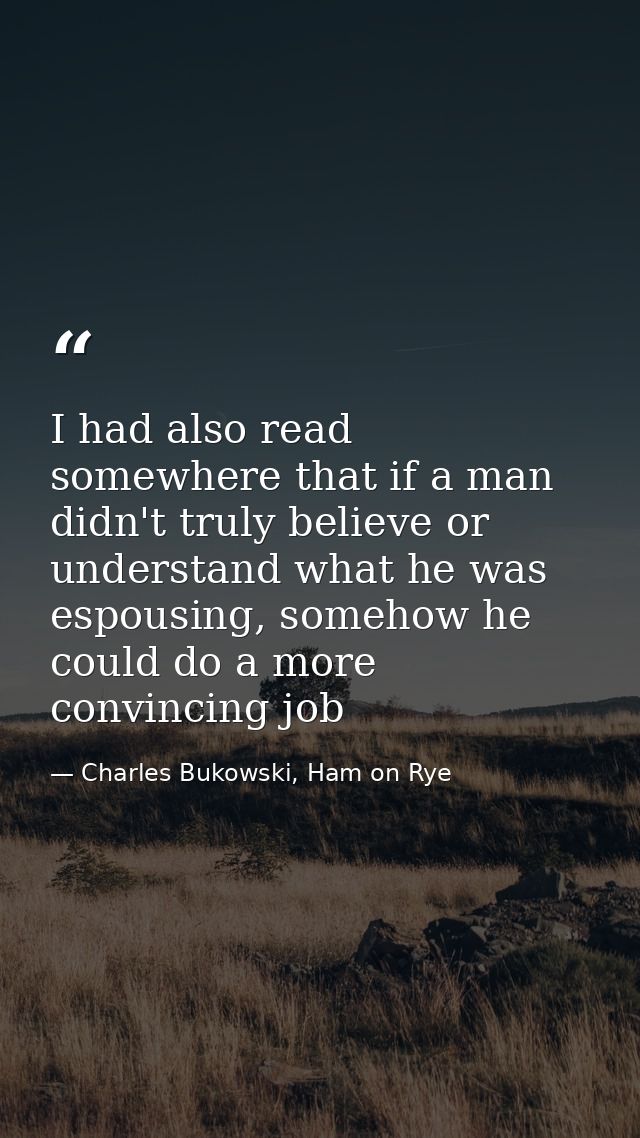 I had also read somewhere that if a man didn't truly believe or understand what he was espousing, somehow he could do a  — Charles Bukowski, Ham on Rye