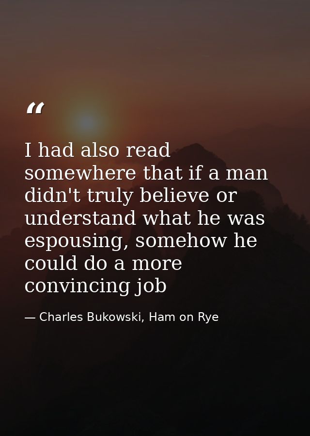 I had also read somewhere that if a man didn't truly believe or understand what he was espousing, somehow he could do a  — Charles Bukowski, Ham on Rye