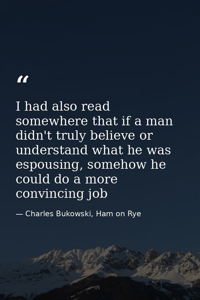 I had also read somewhere that if a man didn't truly believe or understand what he was espousing, somehow he could do a  — Charles Bukowski, Ham on Rye