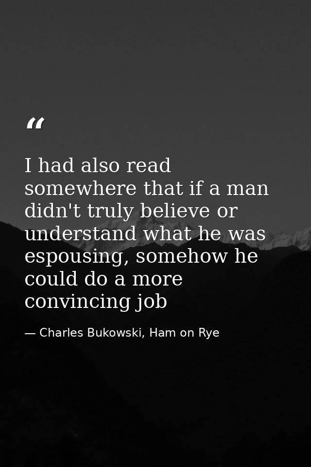 I had also read somewhere that if a man didn't truly believe or understand what he was espousing, somehow he could do a  — Charles Bukowski, Ham on Rye
