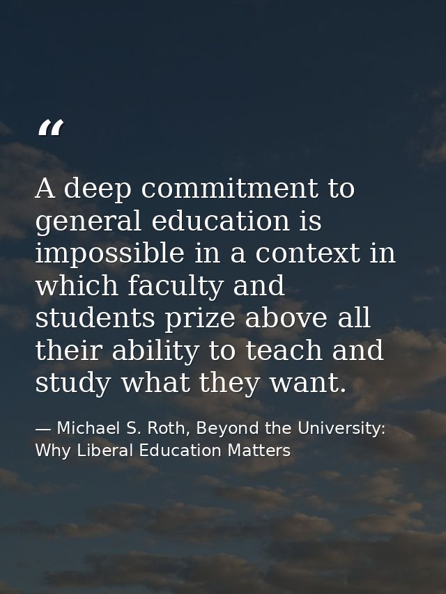 A deep commitment to general education is impossible in a context in which faculty and students prize above all their ab — Michael S. Roth, Beyond the University: Why Liberal Education Matters