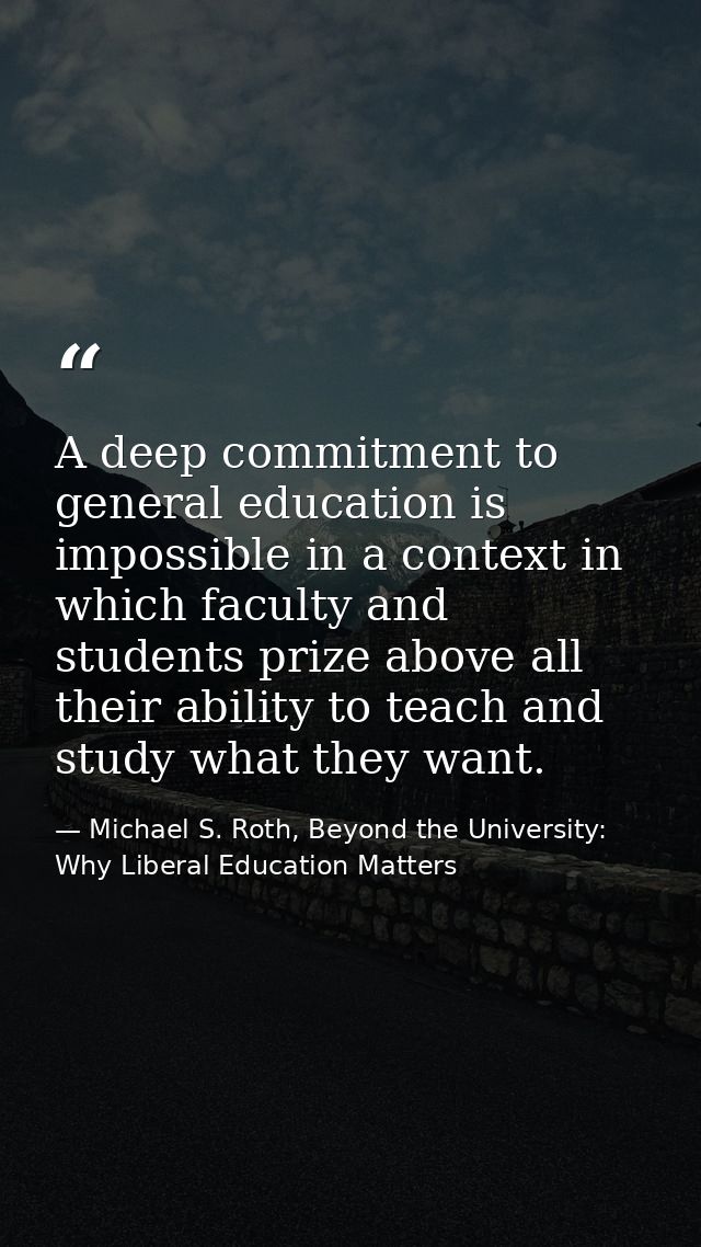 A deep commitment to general education is impossible in a context in which faculty and students prize above all their ab — Michael S. Roth, Beyond the University: Why Liberal Education Matters
