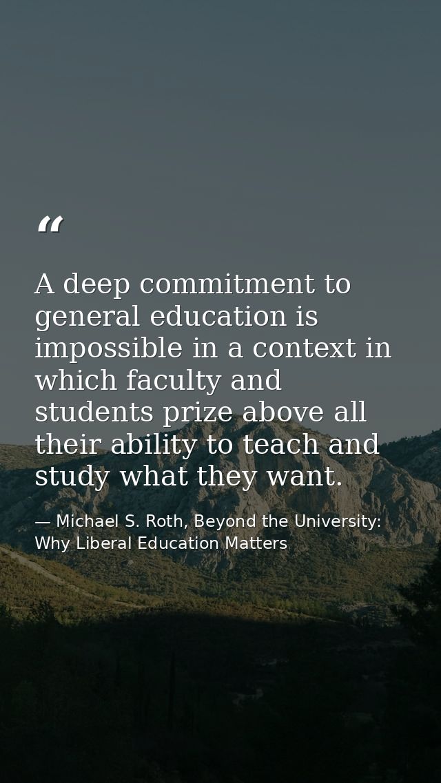 A deep commitment to general education is impossible in a context in which faculty and students prize above all their ab — Michael S. Roth, Beyond the University: Why Liberal Education Matters