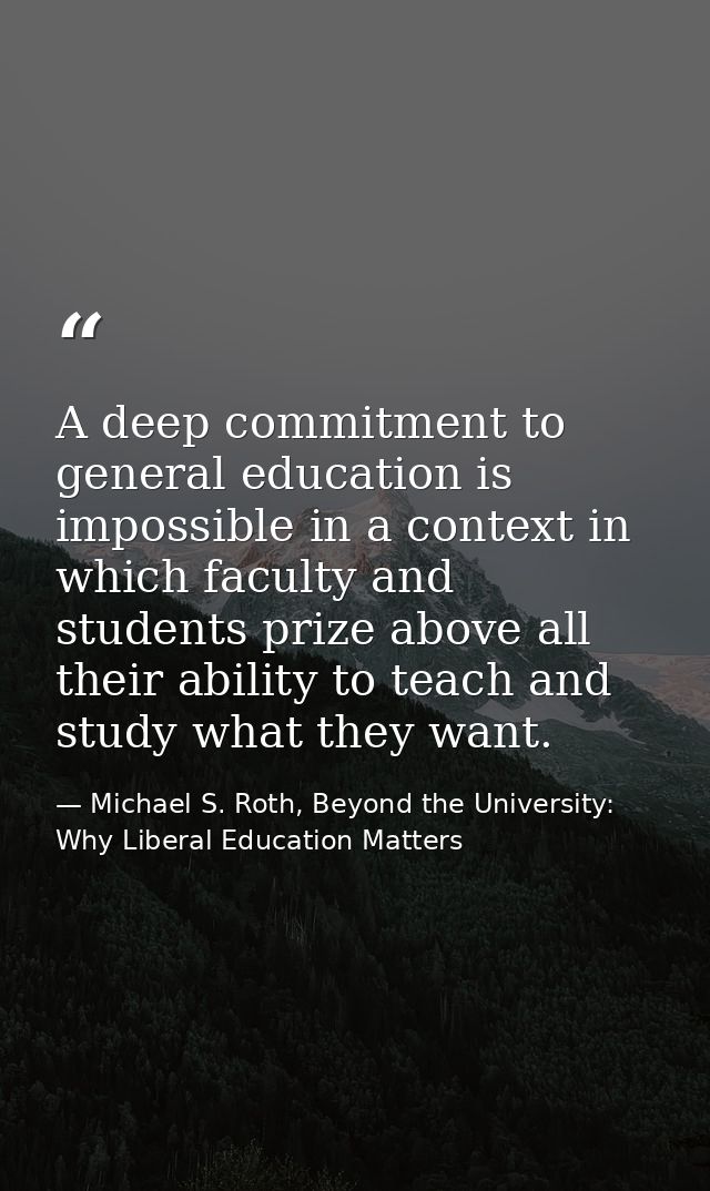 A deep commitment to general education is impossible in a context in which faculty and students prize above all their ab — Michael S. Roth, Beyond the University: Why Liberal Education Matters