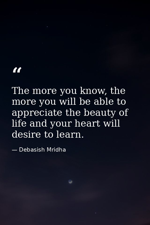 The more you know, the more you will be able to appreciate the beauty of life and your heart will desire to learn. — Debasish Mridha