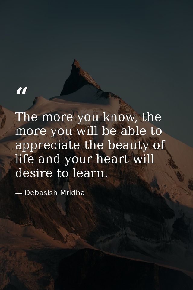 The more you know, the more you will be able to appreciate the beauty of life and your heart will desire to learn. — Debasish Mridha