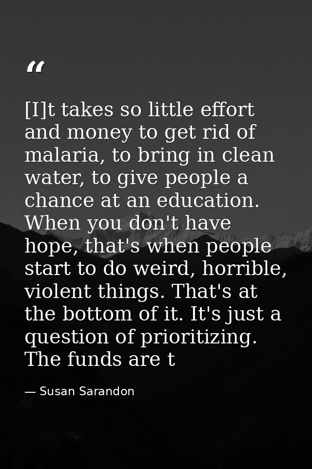 [I]t takes so little effort and money to get rid of malaria, to bring in clean water, to give people a chance at an educ — Susan Sarandon