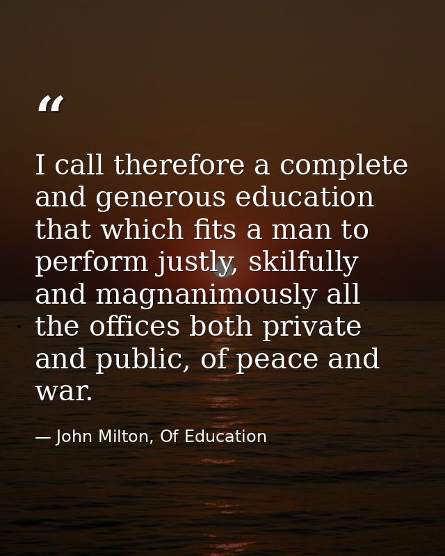 I call therefore a complete and generous education that which fits a man to perform justly, skilfully and magnanimously  — John Milton, Of Education