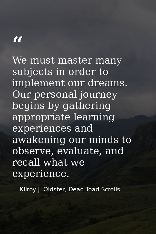 We must master many subjects in order to implement our dreams. Our personal journey begins by gathering appropriate lear — Kilroy J. Oldster, Dead Toad Scrolls