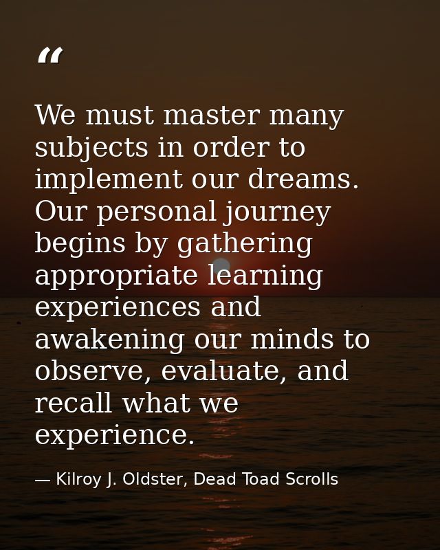 We must master many subjects in order to implement our dreams. Our personal journey begins by gathering appropriate lear — Kilroy J. Oldster, Dead Toad Scrolls