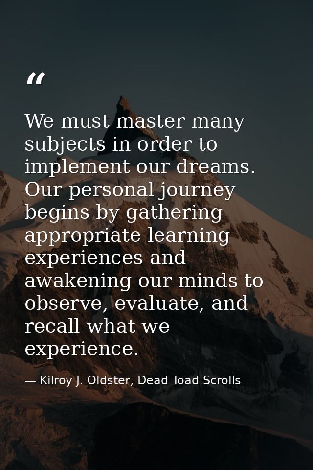 We must master many subjects in order to implement our dreams. Our personal journey begins by gathering appropriate lear — Kilroy J. Oldster, Dead Toad Scrolls