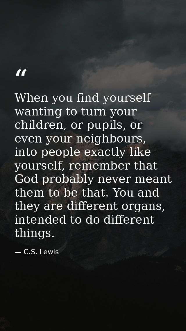 When you find yourself wanting to turn your children, or pupils, or even your neighbours, into people exactly like yours — C.S. Lewis